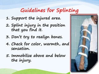 1. Support the injured area.
2. Splint injury in the position
that you find it.
3. Don’t try to realign bones.
4. Check for color, warmth, and
sensation.
5. Immobilize above and below
the injury.
Guidelines for Splinting
 