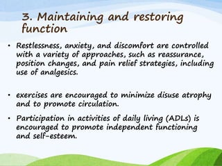 3. Maintaining and restoring
function
• Restlessness, anxiety, and discomfort are controlled
with a variety of approaches, such as reassurance,
position changes, and pain relief strategies, including
use of analgesics.
• exercises are encouraged to minimize disuse atrophy
and to promote circulation.
• Participation in activities of daily living (ADLs) is
encouraged to promote independent functioning
and self-esteem.
 