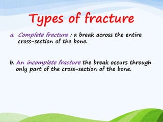 Types of fracture
a. Complete fracture : a break across the entire
cross-section of the bone.
b. An incomplete fracture the break occurs through
only part of the cross-section of the bone.
 