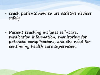• teach patients how to use assistive devices
safely.
• Patient teaching includes self-care,
medication information, monitoring for
potential complications, and the need for
continuing health care supervision.
 