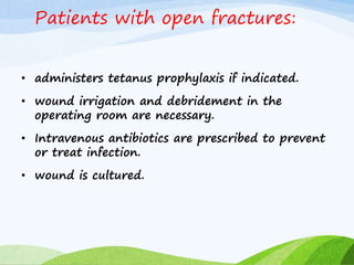 Patients with open fractures:
• administers tetanus prophylaxis if indicated.
• wound irrigation and debridement in the
operating room are necessary.
• Intravenous antibiotics are prescribed to prevent
or treat infection.
• wound is cultured.
 
