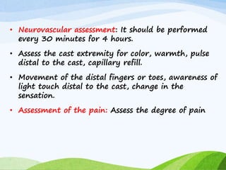 • Neurovascular assessment: It should be performed
every 30 minutes for 4 hours.
• Assess the cast extremity for color, warmth, pulse
distal to the cast, capillary refill.
• Movement of the distal fingers or toes, awareness of
light touch distal to the cast, change in the
sensation.
• Assessment of the pain: Assess the degree of pain
 