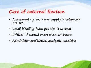 Care of external fixation
• Assessment- pain, nerve supply,infection,pin
site etc.
• Small bleeding from pin site is normal
• Critical, If extend more than 24 hours
• Administer antibiotics, analgesic medicine
 