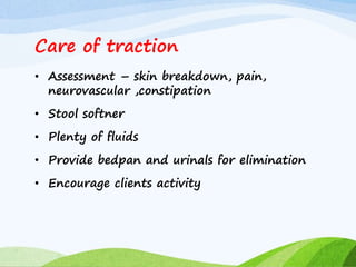 Care of traction
• Assessment – skin breakdown, pain,
neurovascular ,constipation
• Stool softner
• Plenty of fluids
• Provide bedpan and urinals for elimination
• Encourage clients activity
 
