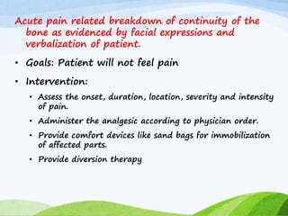 Acute pain related breakdown of continuity of the
bone as evidenced by facial expressions and
verbalization of patient.
• Goals: Patient will not feel pain
• Intervention:
• Assess the onset, duration, location, severity and intensity
of pain.
• Administer the analgesic according to physician order.
• Provide comfort devices like sand bags for immobilization
of affected parts.
• Provide diversion therapy
 