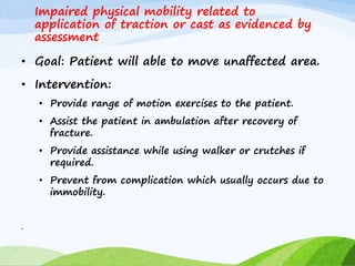 Impaired physical mobility related to
application of traction or cast as evidenced by
assessment
• Goal: Patient will able to move unaffected area.
• Intervention:
• Provide range of motion exercises to the patient.
• Assist the patient in ambulation after recovery of
fracture.
• Provide assistance while using walker or crutches if
required.
• Prevent from complication which usually occurs due to
immobility.
•
 
