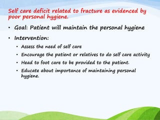 Self care deficit related to fracture as evidenced by
poor personal hygiene.
• Goal: Patient will maintain the personal hygiene
• Intervention:
• Assess the need of self care
• Encourage the patient or relatives to do self care activity
• Head to foot care to be provided to the patient.
• Educate about importance of maintaining personal
hygiene.
 