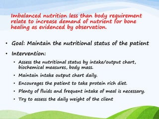 Imbalanced nutrition less than body requirement
relate to increase demand of nutrient for bone
healing as evidenced by observation.
• Goal: Maintain the nutritional status of the patient
• Intervention:
• Assess the nutritional status by intake/output chart,
biochemical measures, body mass.
• Maintain intake output chart daily.
• Encourages the patient to take protein rich diet.
• Plenty of fluids and frequent intake of meal is necessary.
• Try to assess the daily weight of the client
 