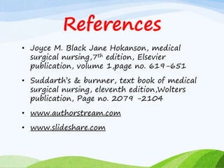 References
• Joyce M. Black Jane Hokanson, medical
surgical nursing,7th edition, Elsevier
publication, volume 1,page no. 619-651
• Suddarth’s & burnner, text book of medical
surgical nursing, eleventh edition,Wolters
publication, Page no. 2079 -2104
• www.authorstream.com
• www.slideshare.com
 