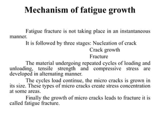 Mechanism of fatigue growth
Fatigue fracture is not taking place in an instantaneous
manner.
It is followed by three stages: Nucleation of crack
Crack growth
Fracture
The material undergoing repeated cycles of loading and
unloading, tensile strength and compressive stress are
developed in alternating manner.
The cycles load continue, the micro cracks is grown in
its size. These types of micro cracks create stress concentration
at some areas.
Finally the growth of micro cracks leads to fracture it is
called fatigue fracture.
 