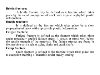 Brittle fracture:
A brittle fracture may be defined as a fracture which takes
place by the rapid propagation of crack with a quite negligible plastic
deformation.
Ductile fracture:
It is defined as the fracture which takes place by a slow
propagation of crack with appreciable plastic deformation.
Fatigue fracture:
Fatigue fracture is defined as the fracture which takes place
under repeatedly applied fatigue stress. It occurs at stress well below
the tensile strength of the materials. The fatigue stresses are found in
the machine parts such as axles, shafts and crank shafts.
Creep fracture:
Creep fracture is defined as the fracture which takes place due
to excessive creeping of materials under steady loading.
 