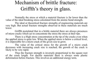 Mechanism of brittle fracture:
Griffth’s theory in glass.
Normally the stress at which a material fracture is far lower than the
value of the ideal breaking stress calculated from the atomic bond strength.
The ideal or theoretical fracture strengths of engineering materials are
very high. But actual fracture strengths observed in these materials are much
lower.
Griffth postulated that in a brittle material there are always presences
of micro cracks which act to concentrate the stress the stress at their tips.
There is a High stress concentration at the tip of the cracks even when
the applied stress is quite low. When the applied stress is below a critical level,
it is impossible for a micro crack of the given size to grow.
The value of the critical stress for the growth of a micro crack
decreases with increasing crack size is reached; the growth of the crack is
likely to be very rapid.
Thus the fracture strength is inversely proportional to the square root
of the crack length. For ductile materials there is always some plastic
deformation before fracture. This involves an additional energy term.
 