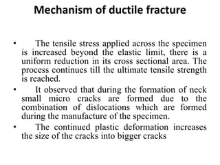 Mechanism of ductile fracture
• The tensile stress applied across the specimen
is increased beyond the elastic limit, there is a
uniform reduction in its cross sectional area. The
process continues till the ultimate tensile strength
is reached.
• It observed that during the formation of neck
small micro cracks are formed due to the
combination of dislocations which are formed
during the manufacture of the specimen.
• The continued plastic deformation increases
the size of the cracks into bigger cracks
 