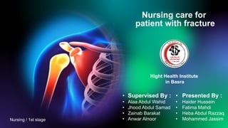 Nursing care for
patient with fracture
• Supervised By :
• Alaa Abdul Wahid
• Jhood Abdul Samad
• Zainab Barakat
• Anwar Alnoor
• Presented By :
• Haider Hussein
• Fatima Mahdi
• Heba Abdul Razzaq
• Mohammed Jassim
Hight Health Institute
in Basra
Nursing / 1st stage
 