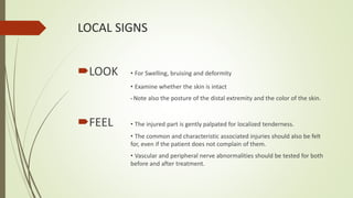 LOCAL SIGNS
LOOK • For Swelling, bruising and deformity
• Examine whether the skin is intact
• Note also the posture of the distal extremity and the color of the skin.
FEEL • The injured part is gently palpated for localized tenderness.
• The common and characteristic associated injuries should also be felt
for, even if the patient does not complain of them.
• Vascular and peripheral nerve abnormalities should be tested for both
before and after treatment.
 