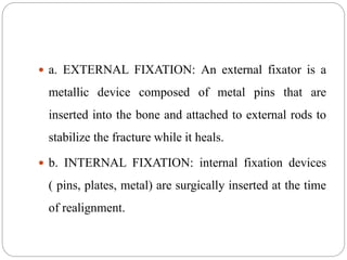  a. EXTERNAL FIXATION: An external fixator is a
metallic device composed of metal pins that are
inserted into the bone and attached to external rods to
stabilize the fracture while it heals.
 b. INTERNAL FIXATION: internal fixation devices
( pins, plates, metal) are surgically inserted at the time
of realignment.
 