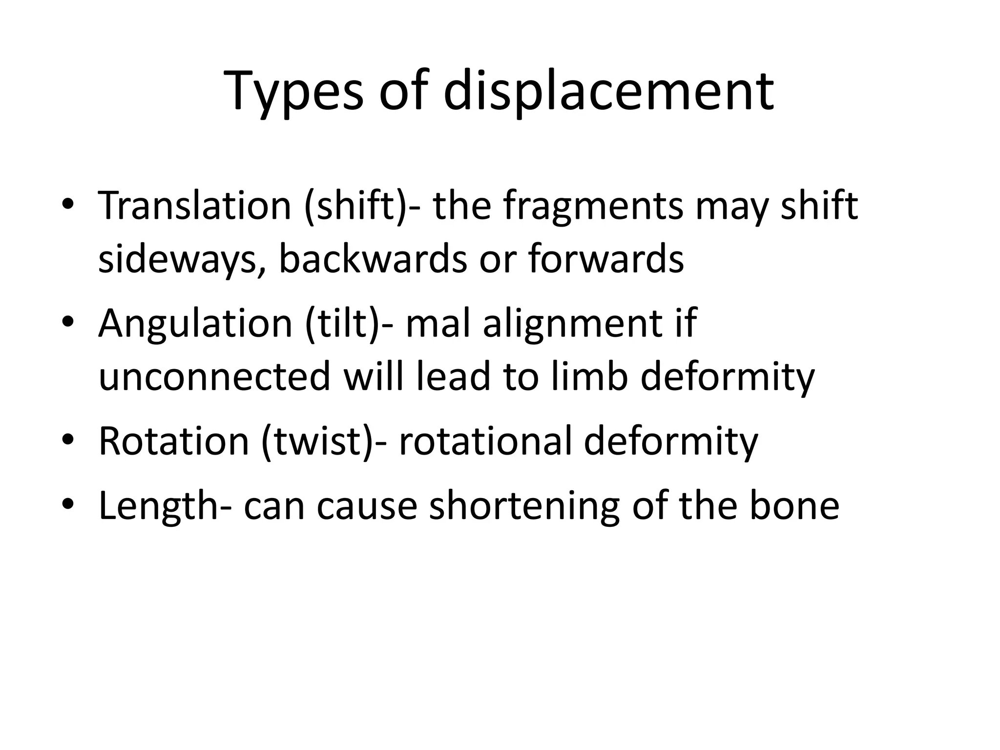 Types of displacement
• Translation (shift)- the fragments may shift
sideways, backwards or forwards
• Angulation (tilt)- mal alignment if
unconnected will lead to limb deformity
• Rotation (twist)- rotational deformity
• Length- can cause shortening of the bone
 