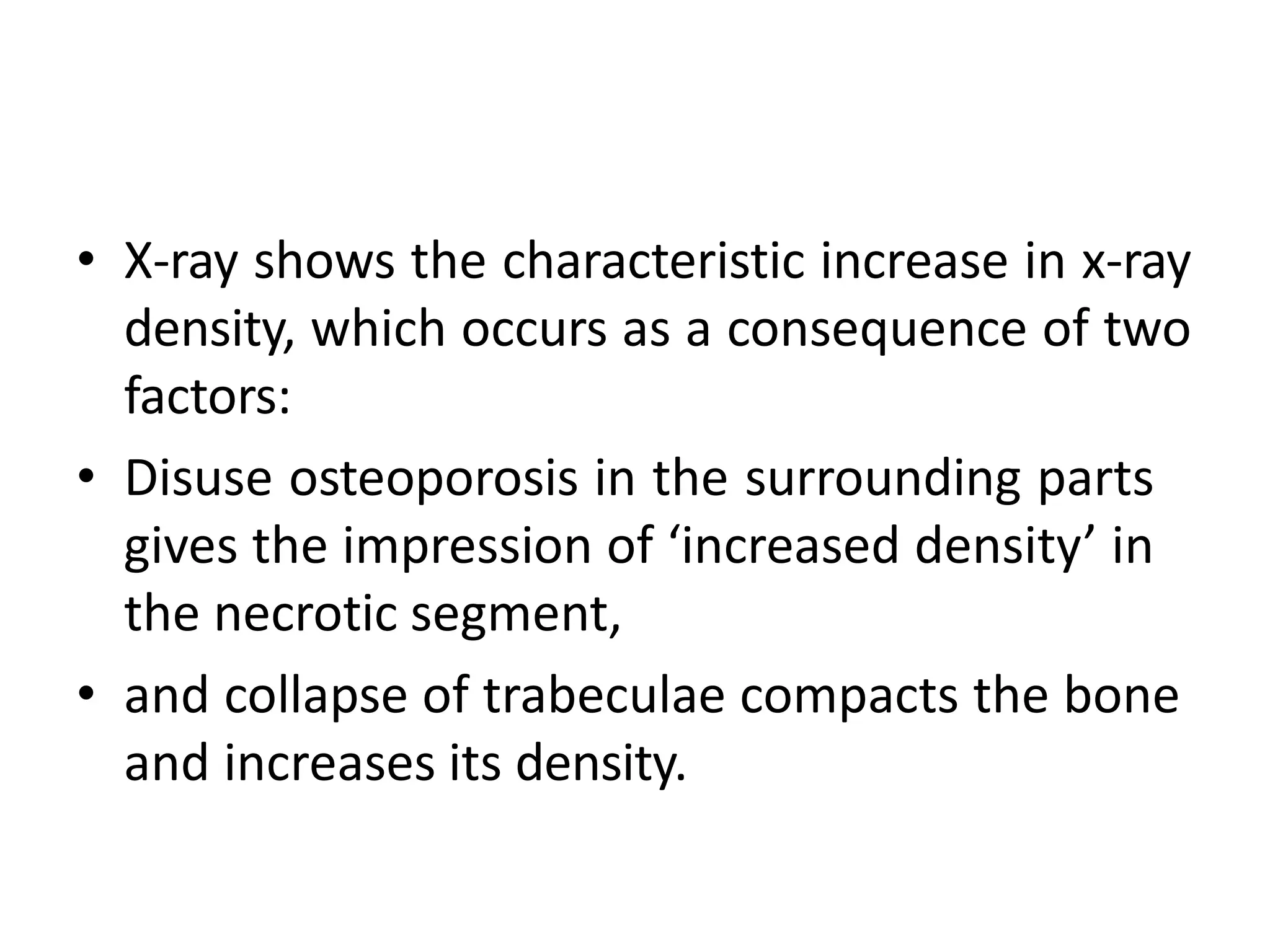 • X-ray shows the characteristic increase in x-ray
density, which occurs as a consequence of two
factors:
• Disuse osteoporosis in the surrounding parts
gives the impression of ‘increased density’ in
the necrotic segment,
• and collapse of trabeculae compacts the bone
and increases its density.
 