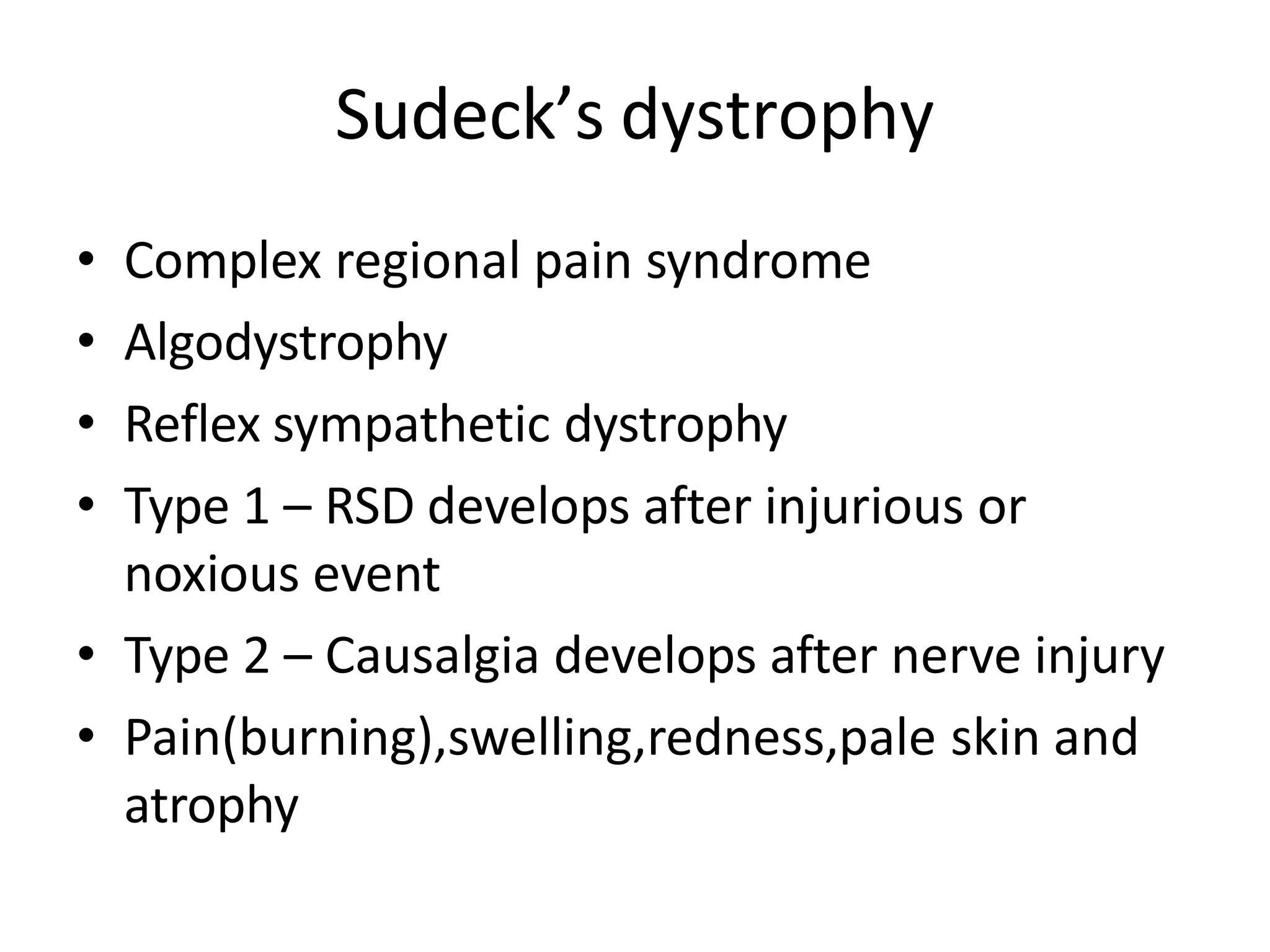 Sudeck’s dystrophy
• Complex regional pain syndrome
• Algodystrophy
• Reflex sympathetic dystrophy
• Type 1 – RSD develops after injurious or
noxious event
• Type 2 – Causalgia develops after nerve injury
• Pain(burning),swelling,redness,pale skin and
atrophy
 