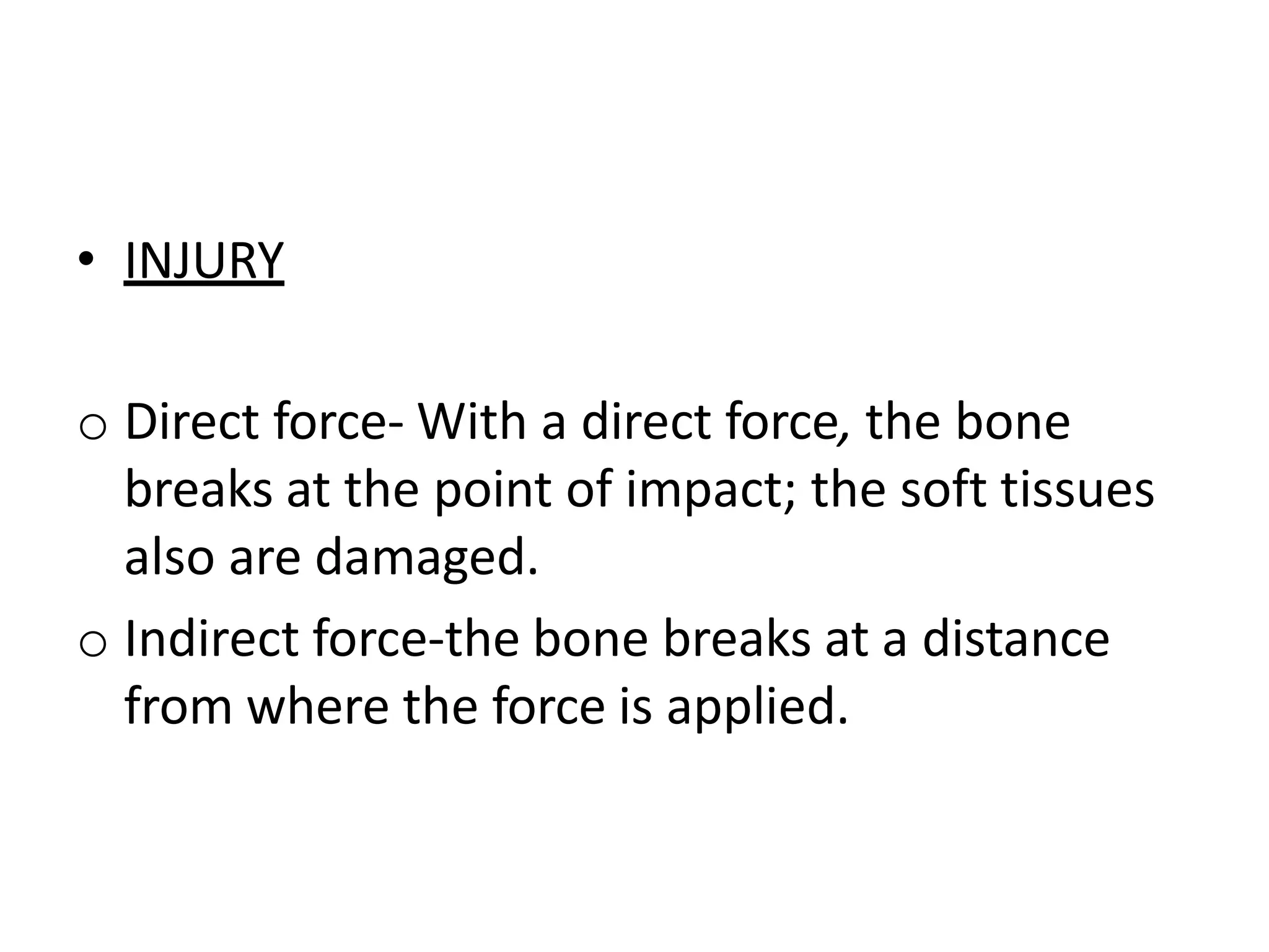 • INJURY
o Direct force- With a direct force, the bone
breaks at the point of impact; the soft tissues
also are damaged.
o Indirect force-the bone breaks at a distance
from where the force is applied.
 