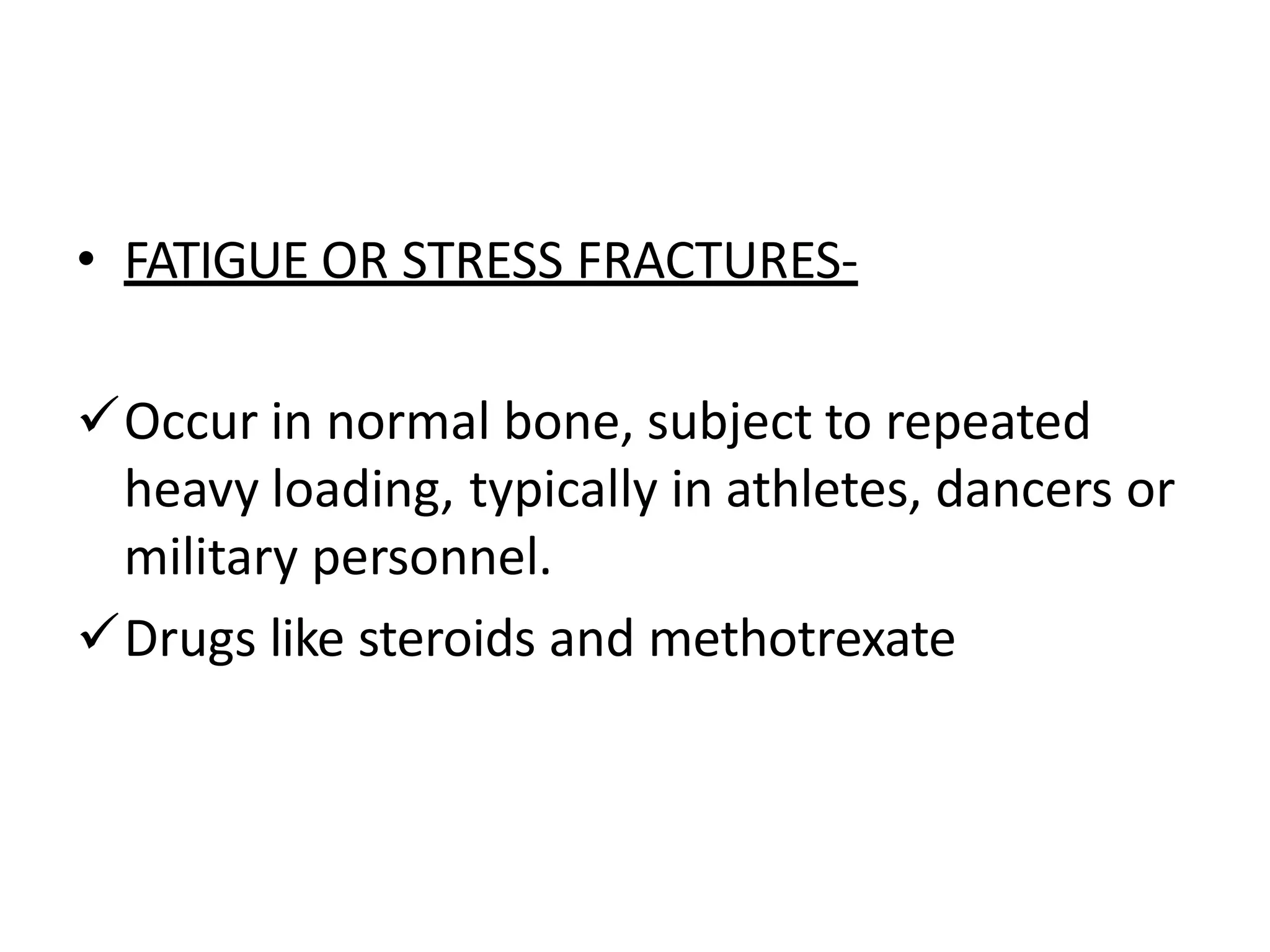 • FATIGUE OR STRESS FRACTURES-
Occur in normal bone, subject to repeated
heavy loading, typically in athletes, dancers or
military personnel.
Drugs like steroids and methotrexate
 