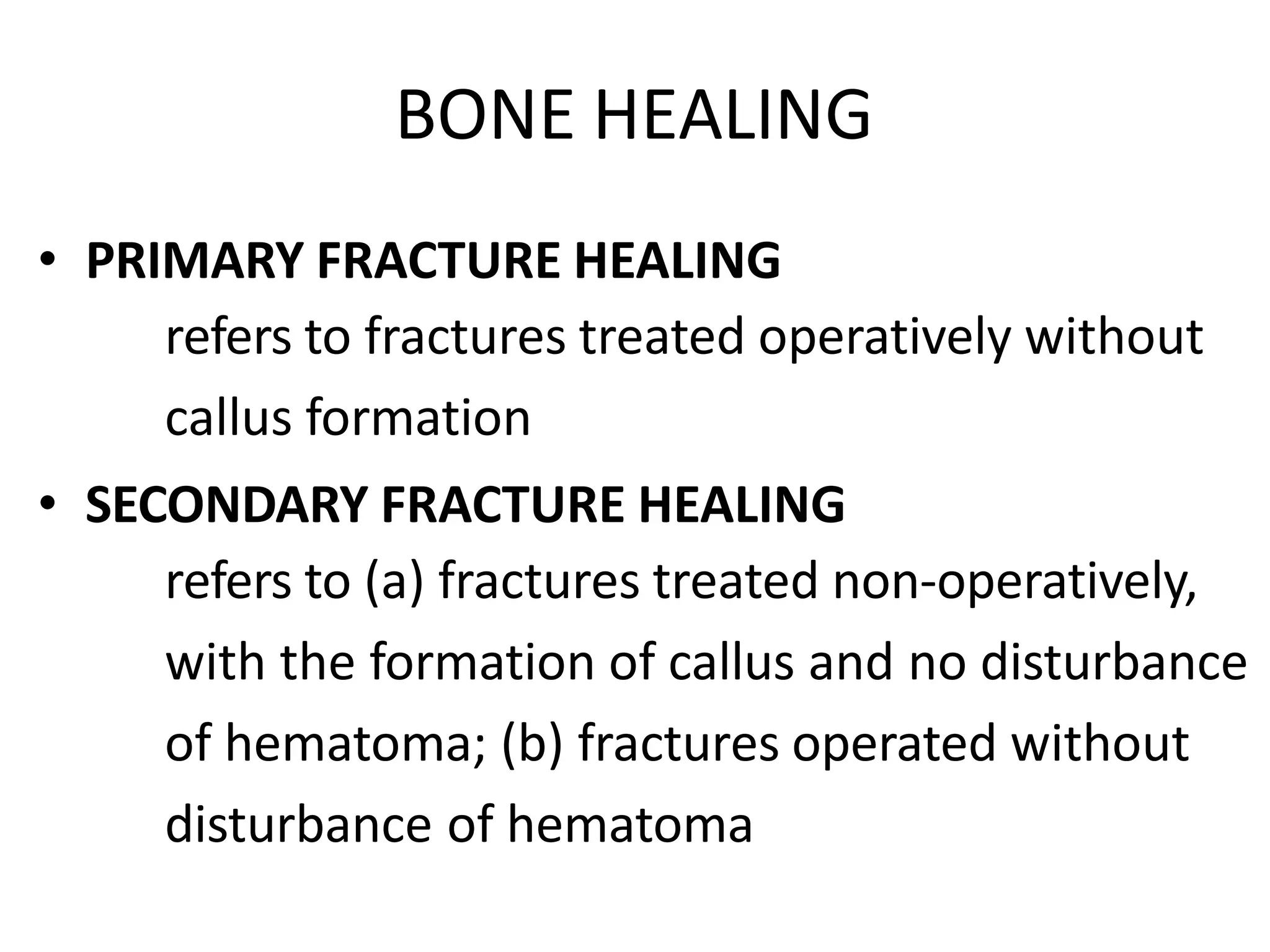 BONE HEALING
• PRIMARY FRACTURE HEALING
refers to fractures treated operatively without
callus formation
• SECONDARY FRACTURE HEALING
refers to (a) fractures treated non-operatively,
with the formation of callus and no disturbance
of hematoma; (b) fractures operated without
disturbance of hematoma
 