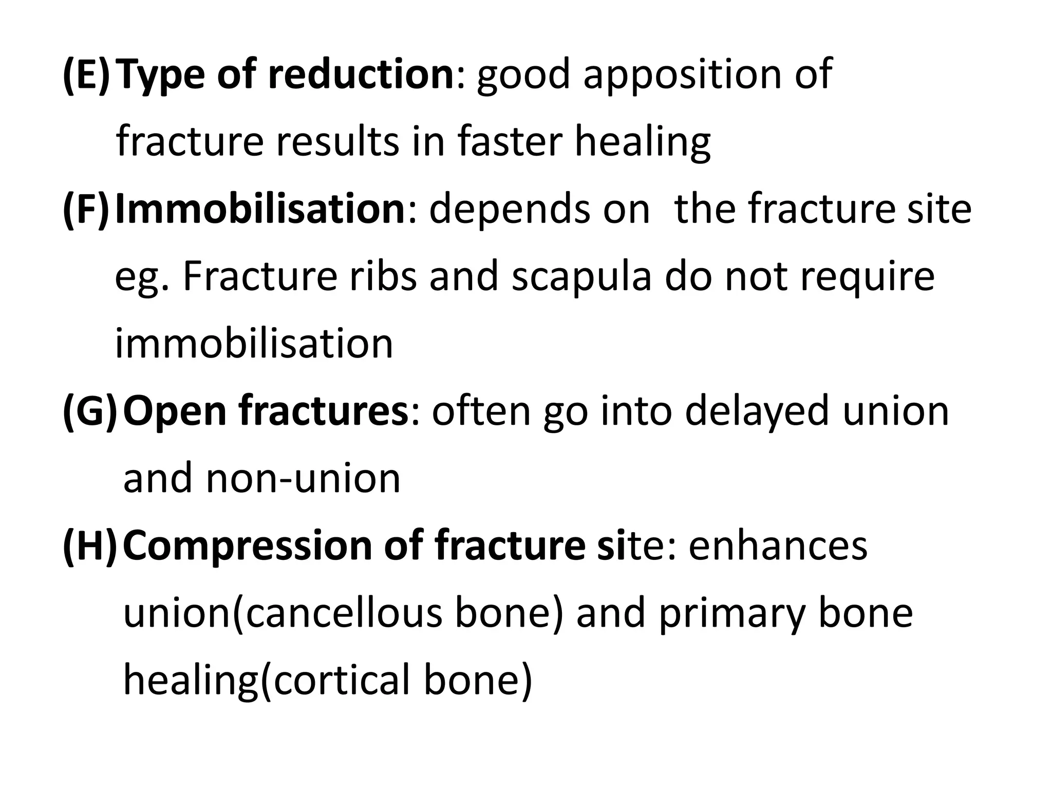 (E)Type of reduction: good apposition of
fracture results in faster healing
(F)Immobilisation: depends on the fracture site
eg. Fracture ribs and scapula do not require
immobilisation
(G)Open fractures: often go into delayed union
and non-union
(H)Compression of fracture site: enhances
union(cancellous bone) and primary bone
healing(cortical bone)
 