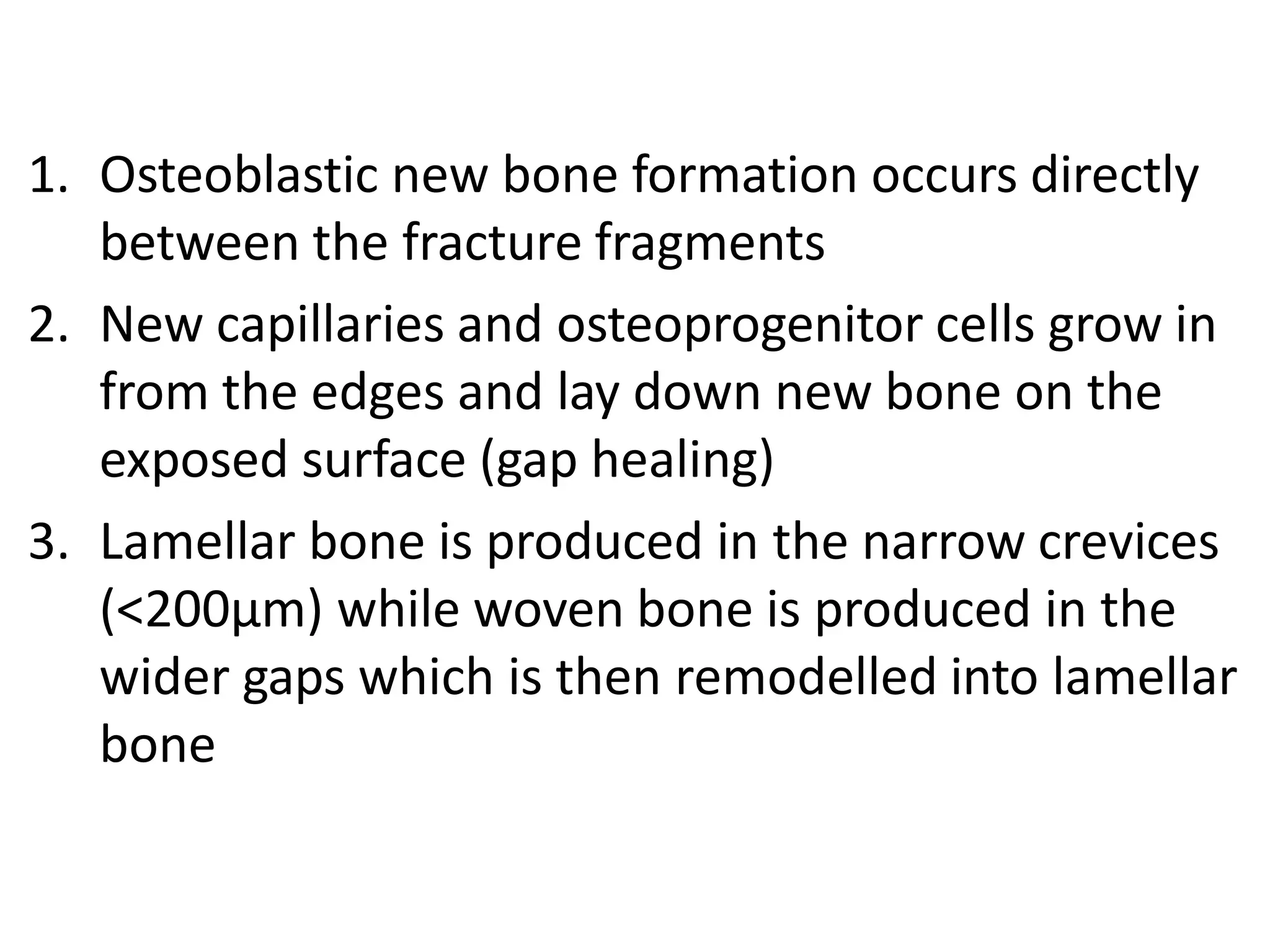 1. Osteoblastic new bone formation occurs directly
between the fracture fragments
2. New capillaries and osteoprogenitor cells grow in
from the edges and lay down new bone on the
exposed surface (gap healing)
3. Lamellar bone is produced in the narrow crevices
(<200μm) while woven bone is produced in the
wider gaps which is then remodelled into lamellar
bone
 