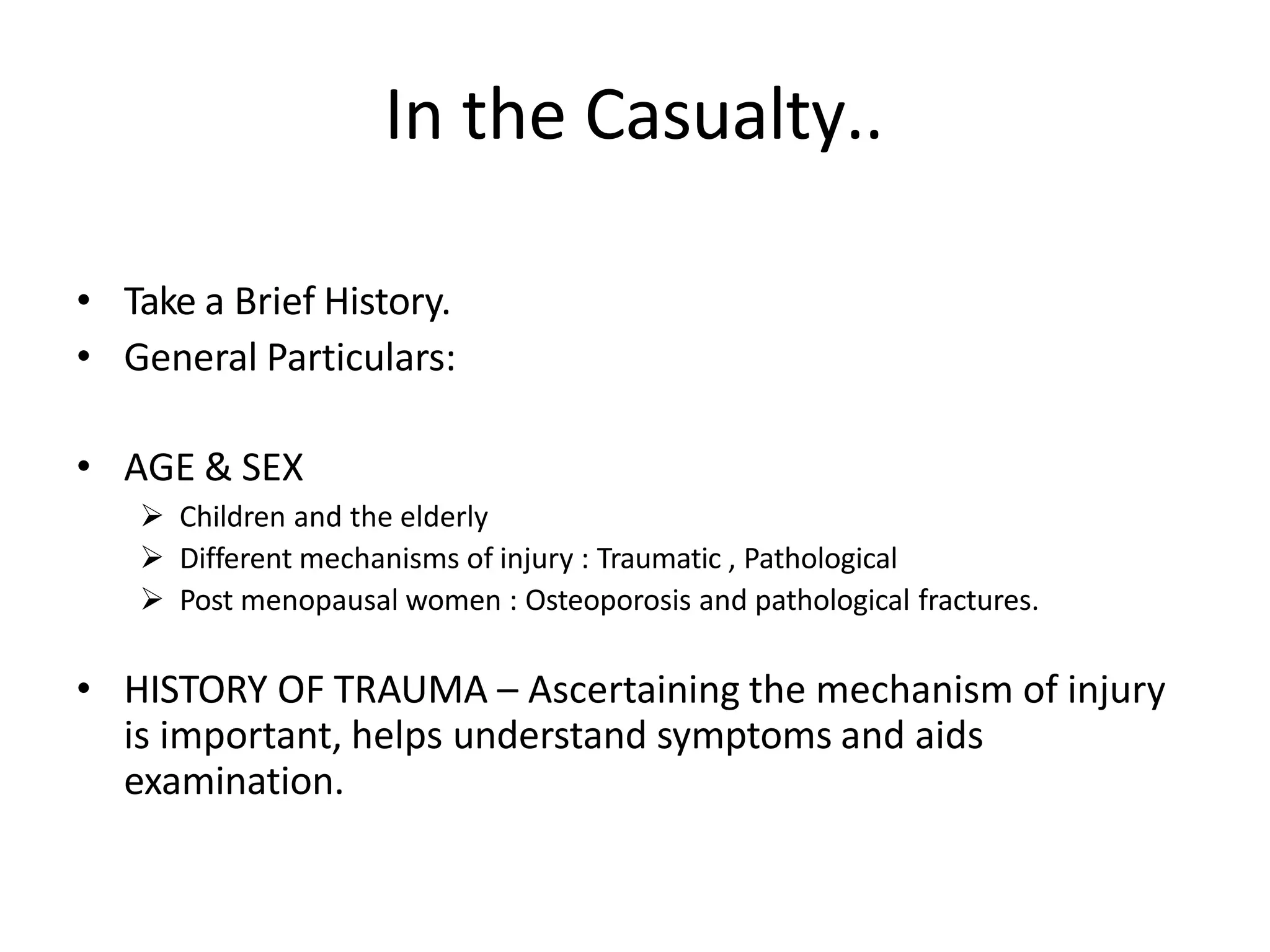 In the Casualty..
• Take a Brief History.
• General Particulars:
• AGE & SEX
 Children and the elderly
 Different mechanisms of injury : Traumatic , Pathological
 Post menopausal women : Osteoporosis and pathological fractures.
• HISTORY OF TRAUMA – Ascertaining the mechanism of injury
is important, helps understand symptoms and aids
examination.
 