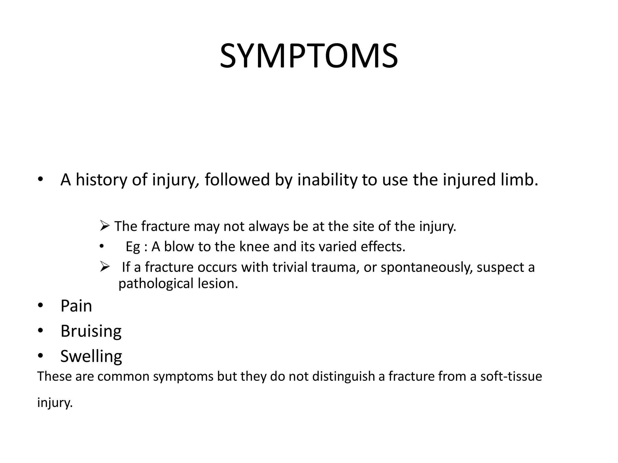 SYMPTOMS
• A history of injury, followed by inability to use the injured limb.
 The fracture may not always be at the site of the injury.
• Eg : A blow to the knee and its varied effects.
 If a fracture occurs with trivial trauma, or spontaneously, suspect a
pathological lesion.
• Pain
• Bruising
• Swelling
These are common symptoms but they do not distinguish a fracture from a soft-tissue
injury.
 