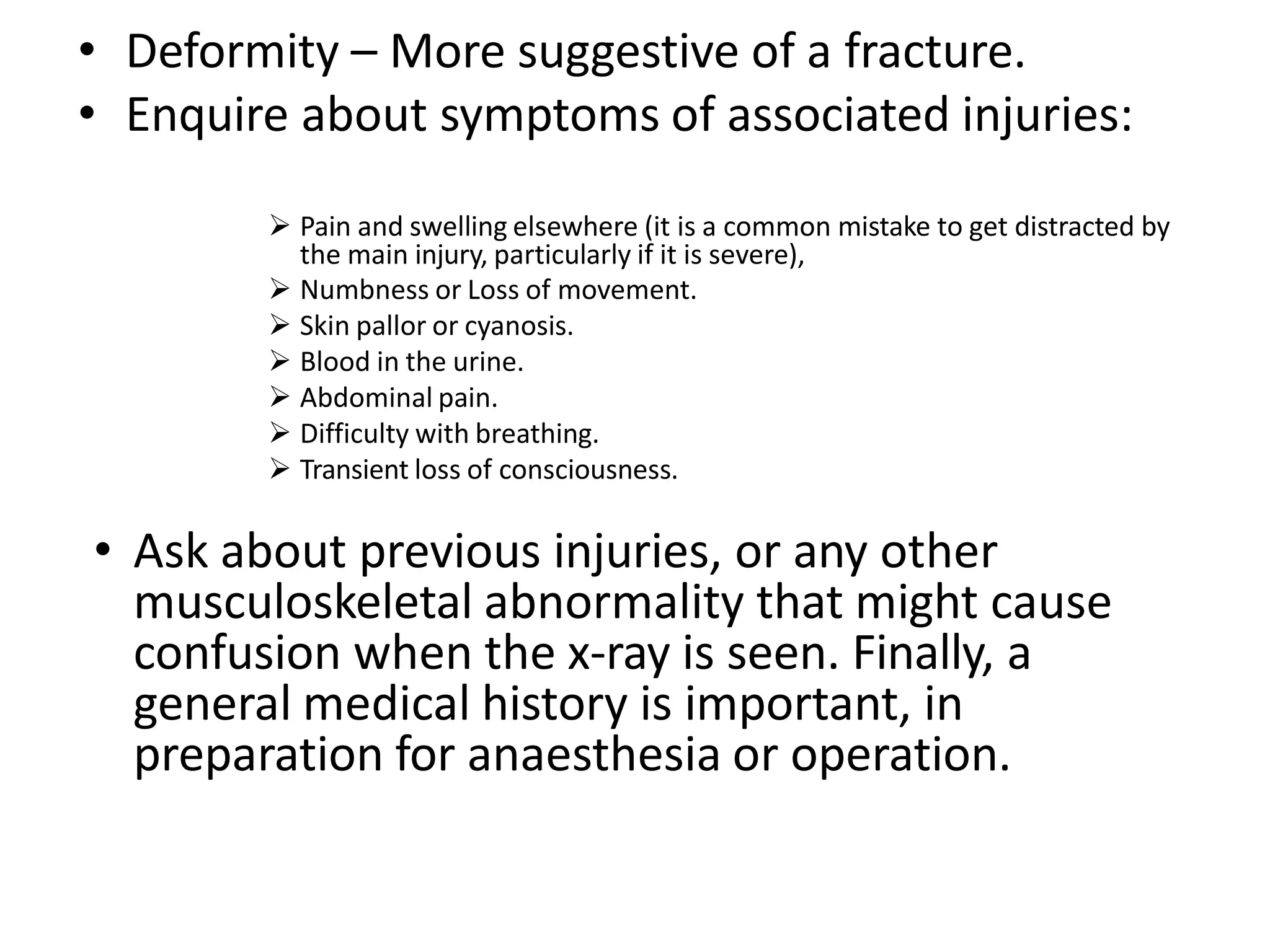 • Deformity – More suggestive of a fracture.
• Enquire about symptoms of associated injuries:
 Pain and swelling elsewhere (it is a common mistake to get distracted by
the main injury, particularly if it is severe),
 Numbness or Loss of movement.
 Skin pallor or cyanosis.
 Blood in the urine.
 Abdominal pain.
 Difficulty with breathing.
 Transient loss of consciousness.
• Ask about previous injuries, or any other
musculoskeletal abnormality that might cause
confusion when the x-ray is seen. Finally, a
general medical history is important, in
preparation for anaesthesia or operation.
 