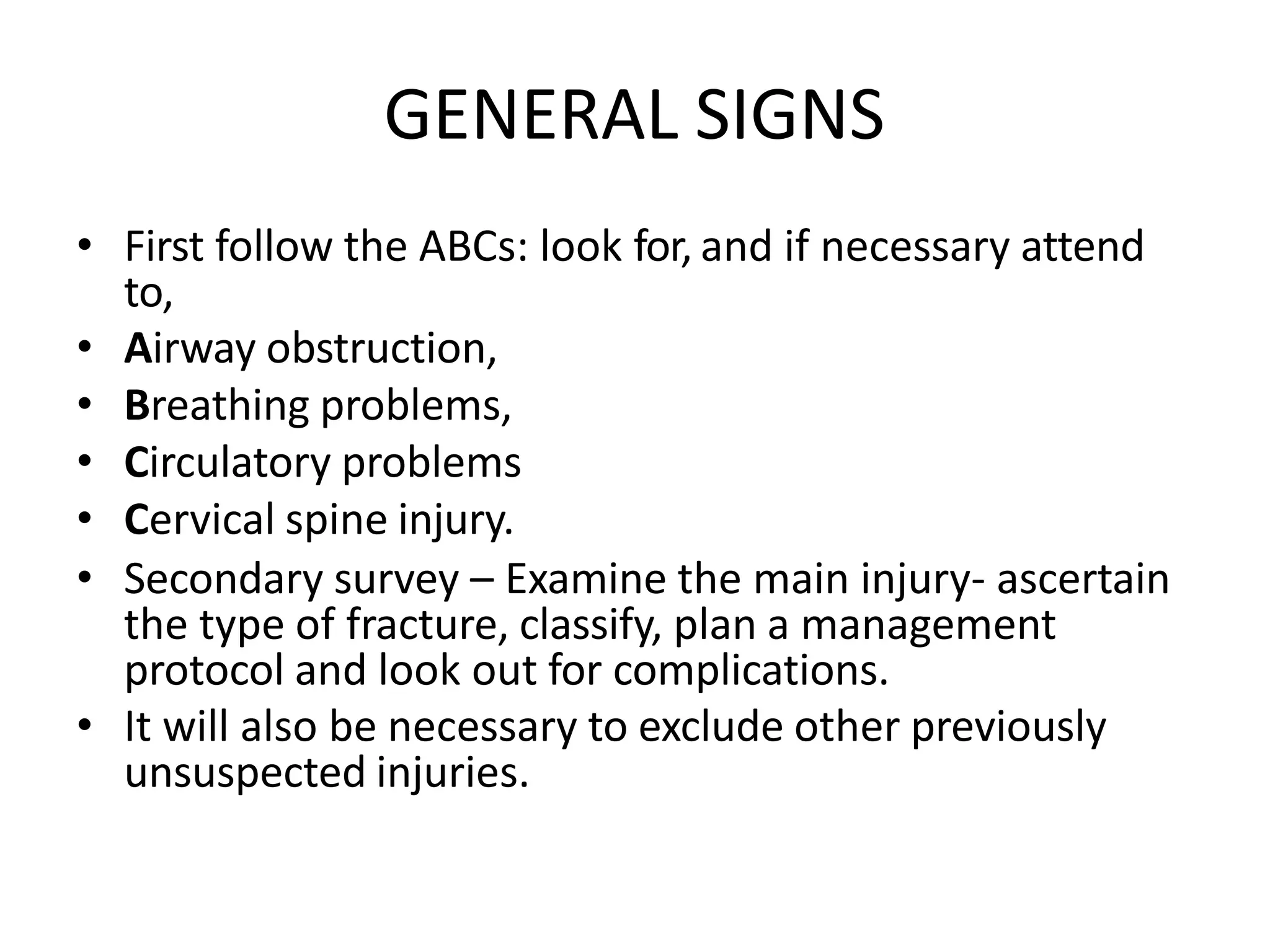 GENERAL SIGNS
• First follow the ABCs: look for, and if necessary attend
to,
• Airway obstruction,
• Breathing problems,
• Circulatory problems
• Cervical spine injury.
• Secondary survey – Examine the main injury- ascertain
the type of fracture, classify, plan a management
protocol and look out for complications.
• It will also be necessary to exclude other previously
unsuspected injuries.
 