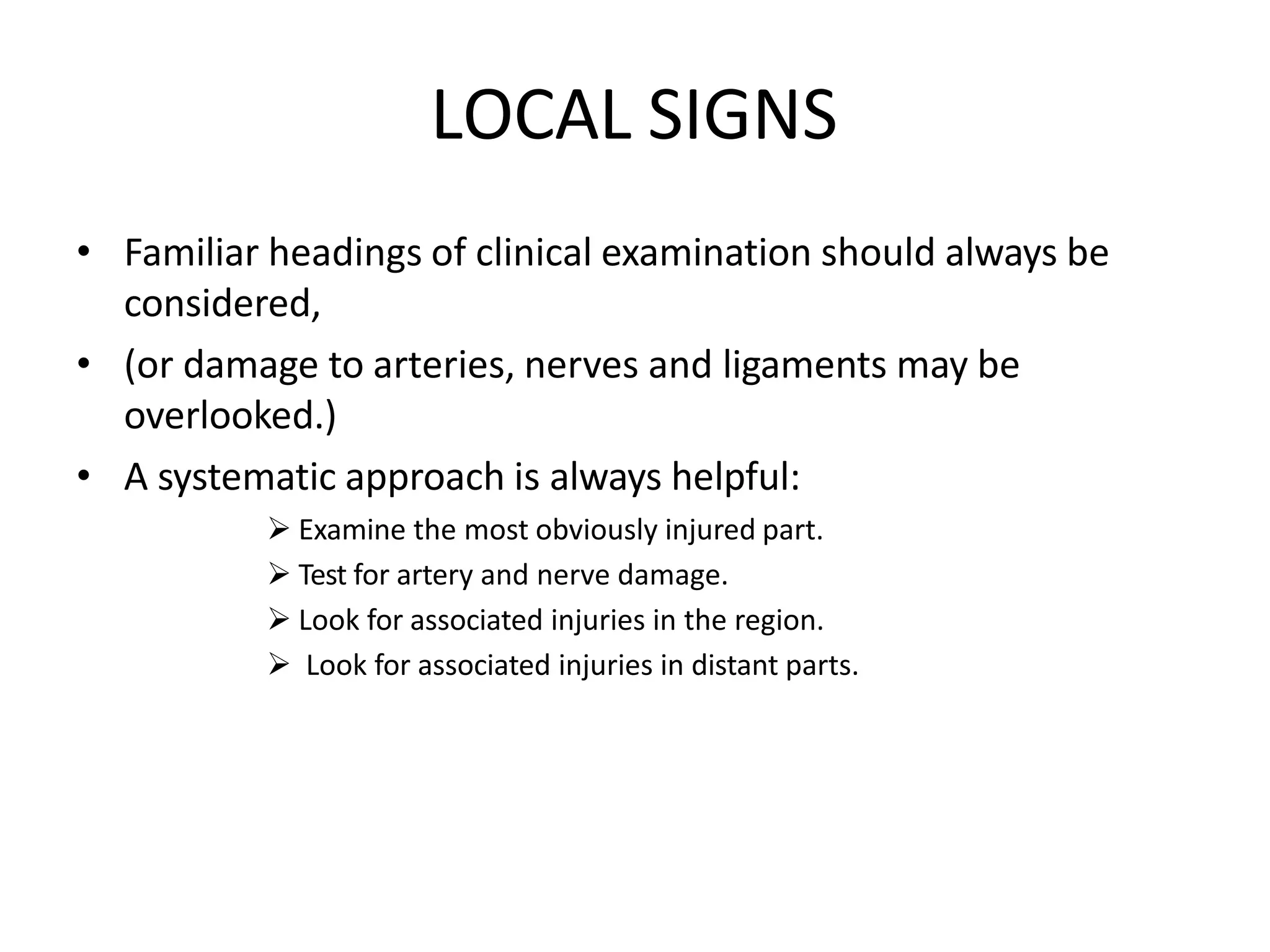 LOCAL SIGNS
• Familiar headings of clinical examination should always be
considered,
• (or damage to arteries, nerves and ligaments may be
overlooked.)
• A systematic approach is always helpful:
 Examine the most obviously injured part.
 Test for artery and nerve damage.
 Look for associated injuries in the region.
 Look for associated injuries in distant parts.
 