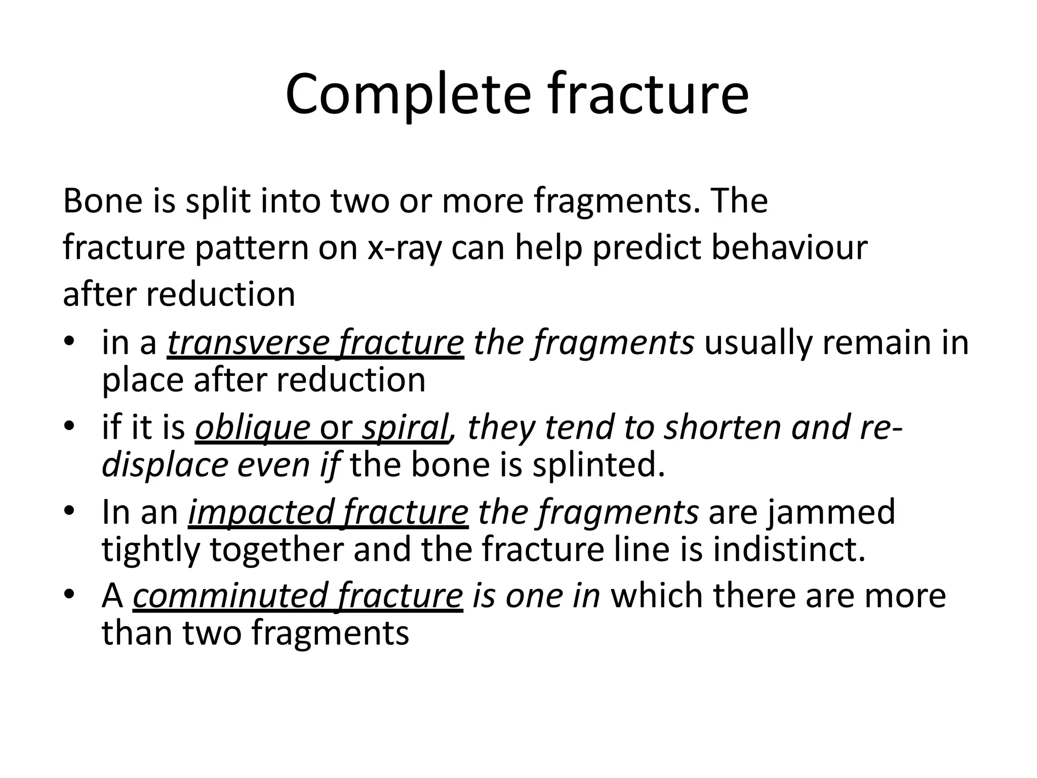 Complete fracture
Bone is split into two or more fragments. The
fracture pattern on x-ray can help predict behaviour
after reduction
• in a transverse fracture the fragments usually remain in
place after reduction
• if it is oblique or spiral, they tend to shorten and re-
displace even if the bone is splinted.
• In an impacted fracture the fragments are jammed
tightly together and the fracture line is indistinct.
• A comminuted fracture is one in which there are more
than two fragments
 