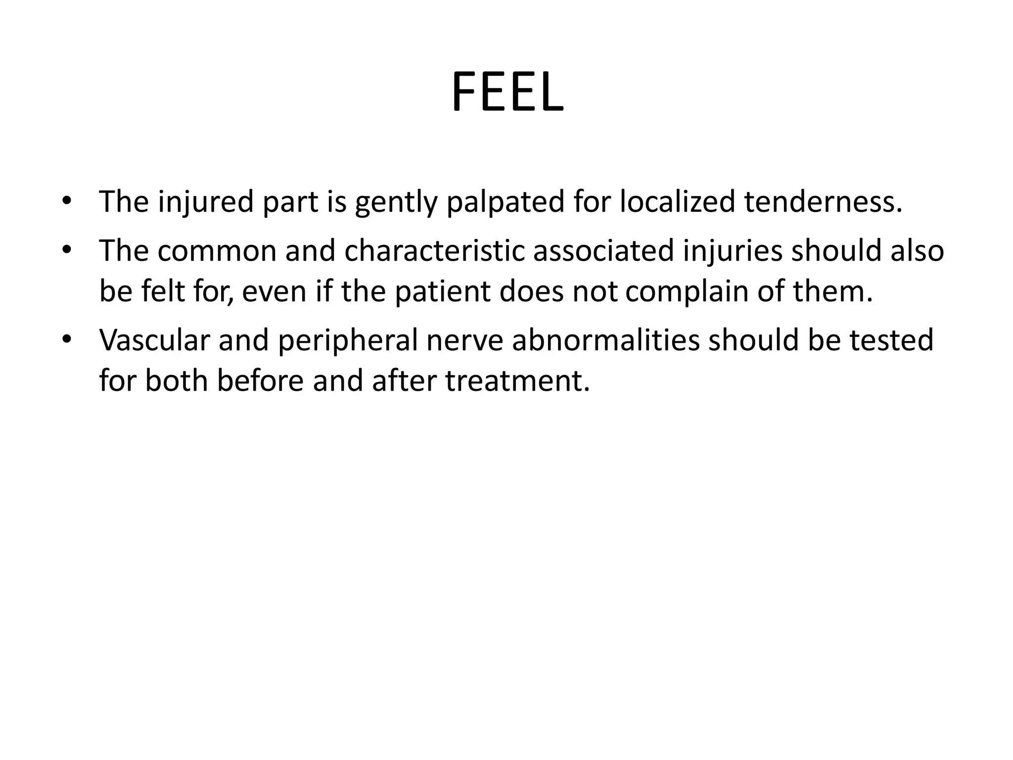 FEEL
• The injured part is gently palpated for localized tenderness.
• The common and characteristic associated injuries should also
be felt for, even if the patient does not complain of them.
• Vascular and peripheral nerve abnormalities should be tested
for both before and after treatment.
 