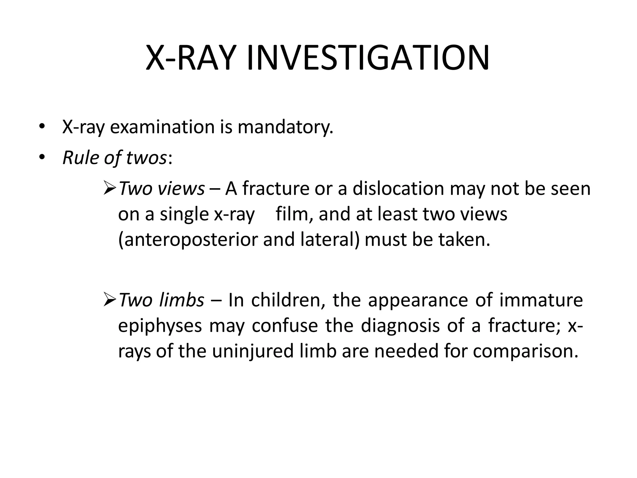 X-RAY INVESTIGATION
• X-ray examination is mandatory.
• Rule of twos:
Two views – A fracture or a dislocation may not be seen
on a single x-ray film, and at least two views
(anteroposterior and lateral) must be taken.
Two limbs – In children, the appearance of immature
epiphyses may confuse the diagnosis of a fracture; x-
rays of the uninjured limb are needed for comparison.
 