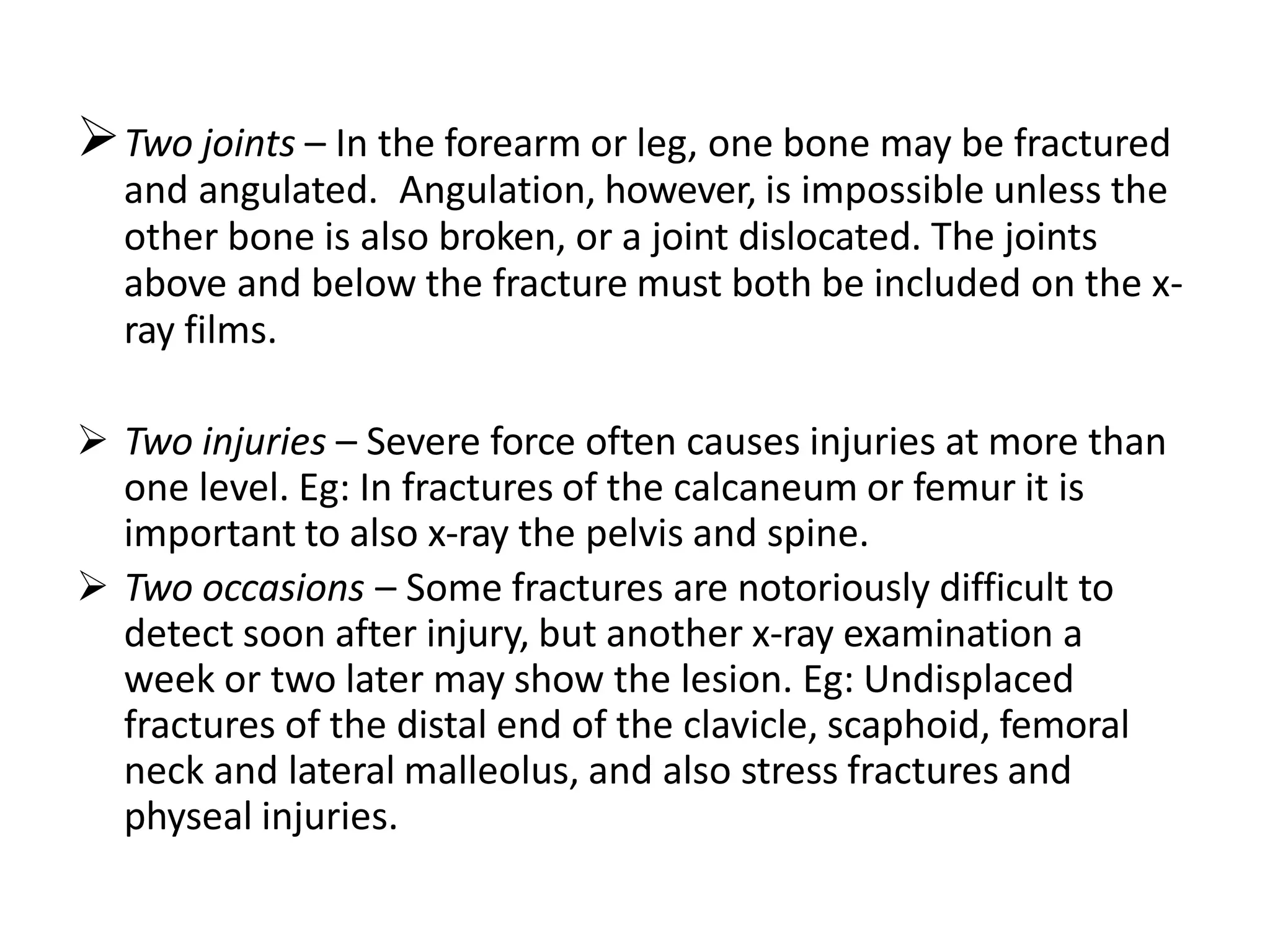 Two joints – In the forearm or leg, one bone may be fractured
and angulated. Angulation, however, is impossible unless the
other bone is also broken, or a joint dislocated. The joints
above and below the fracture must both be included on the x-
ray films.
 Two injuries – Severe force often causes injuries at more than
one level. Eg: In fractures of the calcaneum or femur it is
important to also x-ray the pelvis and spine.
 Two occasions – Some fractures are notoriously difficult to
detect soon after injury, but another x-ray examination a
week or two later may show the lesion. Eg: Undisplaced
fractures of the distal end of the clavicle, scaphoid, femoral
neck and lateral malleolus, and also stress fractures and
physeal injuries.
 