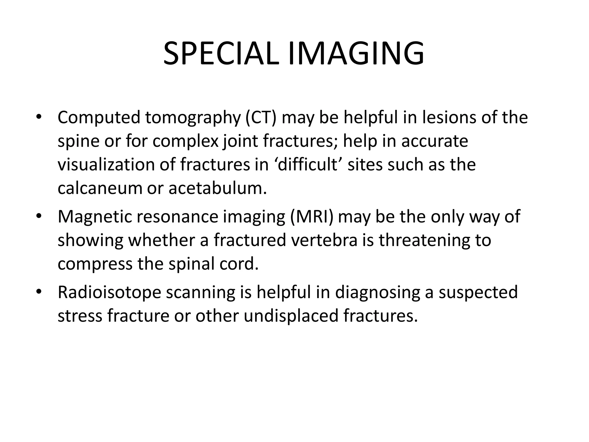 SPECIAL IMAGING
• Computed tomography (CT) may be helpful in lesions of the
spine or for complex joint fractures; help in accurate
visualization of fractures in ‘difficult’ sites such as the
calcaneum or acetabulum.
• Magnetic resonance imaging (MRI) may be the only way of
showing whether a fractured vertebra is threatening to
compress the spinal cord.
• Radioisotope scanning is helpful in diagnosing a suspected
stress fracture or other undisplaced fractures.
 