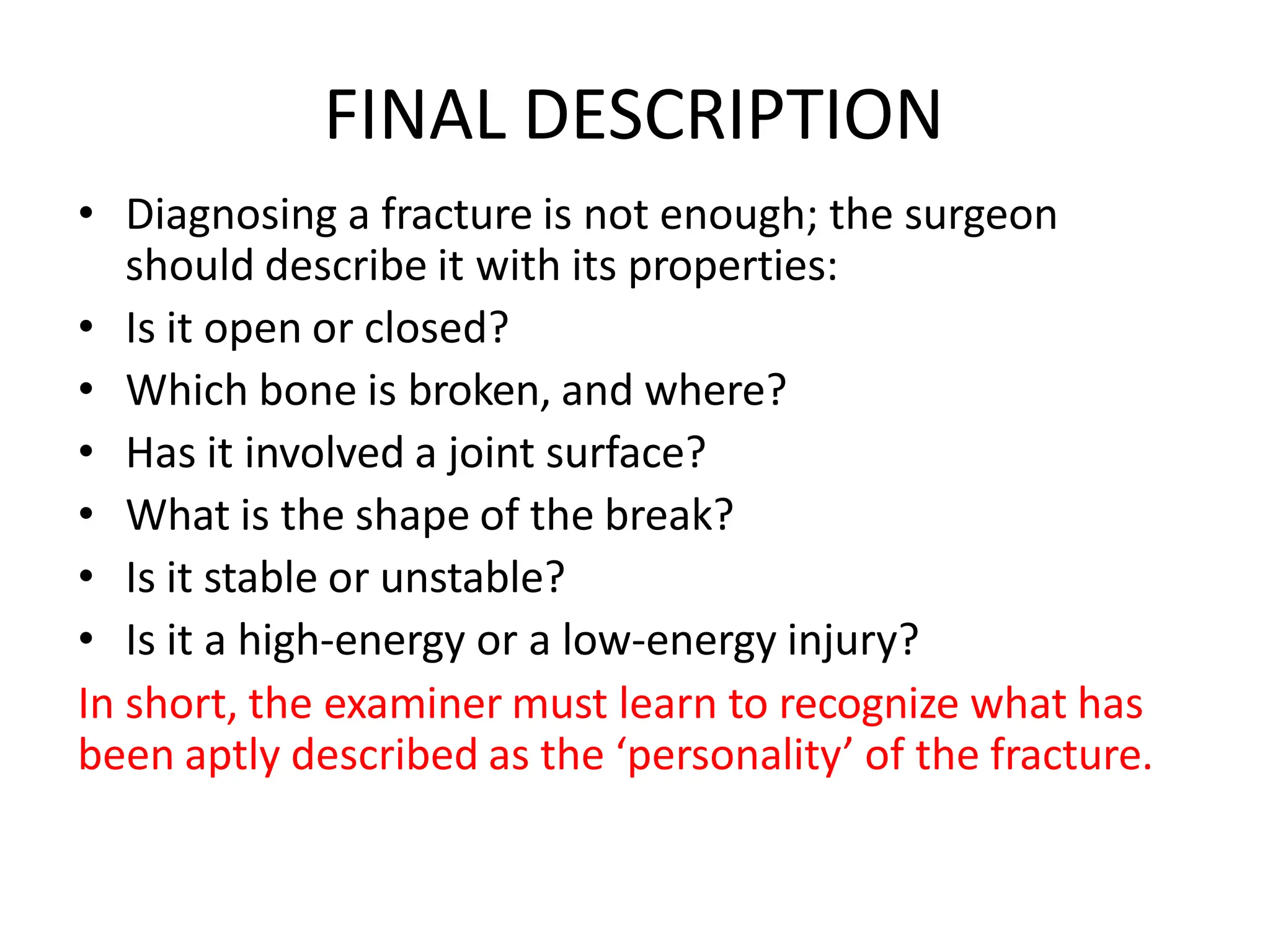 FINAL DESCRIPTION
• Diagnosing a fracture is not enough; the surgeon
should describe it with its properties:
• Is it open or closed?
• Which bone is broken, and where?
• Has it involved a joint surface?
• What is the shape of the break?
• Is it stable or unstable?
• Is it a high-energy or a low-energy injury?
In short, the examiner must learn to recognize what has
been aptly described as the ‘personality’ of the fracture.
 