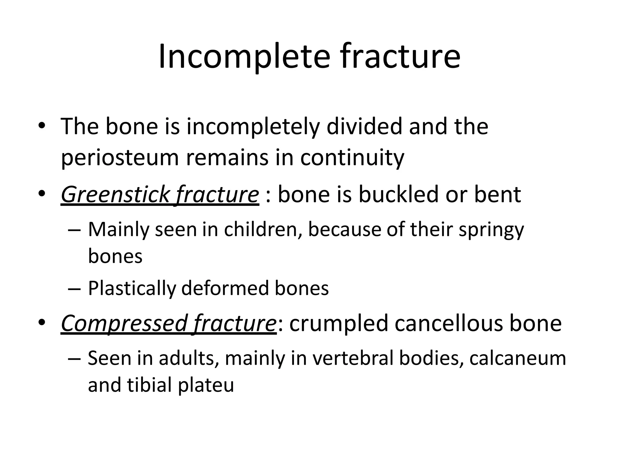 Incomplete fracture
• The bone is incompletely divided and the
periosteum remains in continuity
• Greenstick fracture : bone is buckled or bent
– Mainly seen in children, because of their springy
bones
– Plastically deformed bones
• Compressed fracture: crumpled cancellous bone
– Seen in adults, mainly in vertebral bodies, calcaneum
and tibial plateu
 