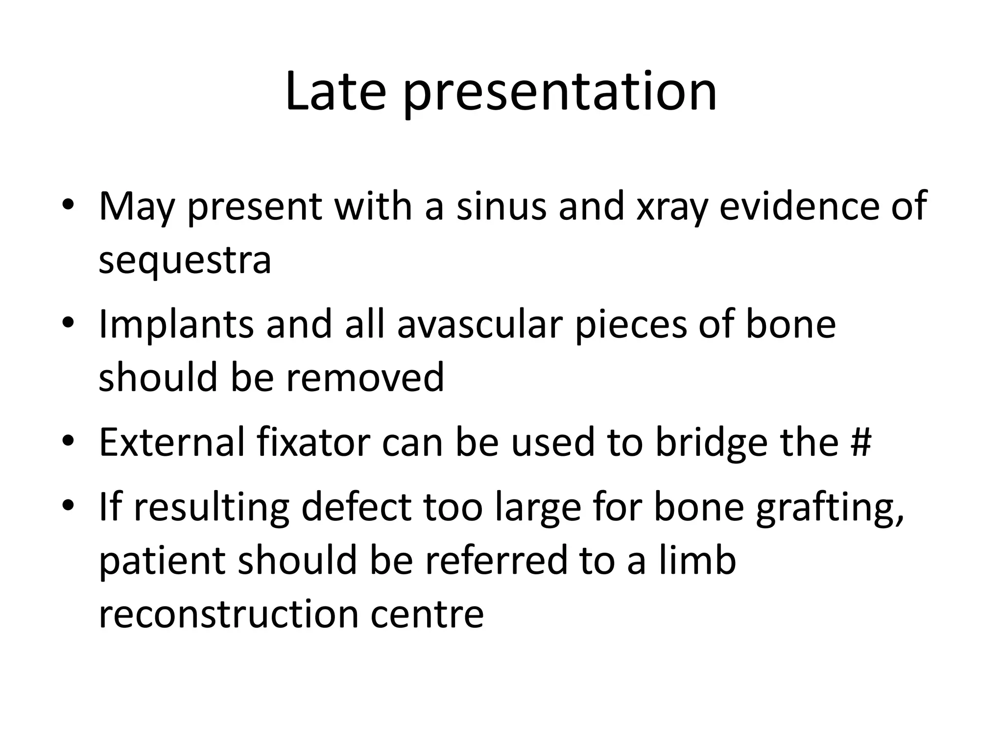 Late presentation
• May present with a sinus and xray evidence of
sequestra
• Implants and all avascular pieces of bone
should be removed
• External fixator can be used to bridge the #
• If resulting defect too large for bone grafting,
patient should be referred to a limb
reconstruction centre
 