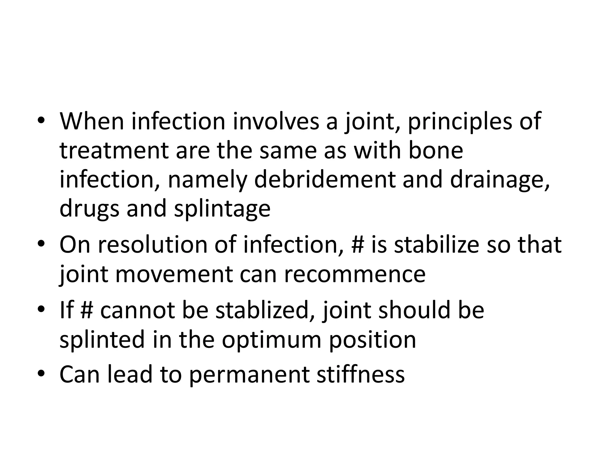 • When infection involves a joint, principles of
treatment are the same as with bone
infection, namely debridement and drainage,
drugs and splintage
• On resolution of infection, # is stabilize so that
joint movement can recommence
• If # cannot be stablized, joint should be
splinted in the optimum position
• Can lead to permanent stiffness
 
