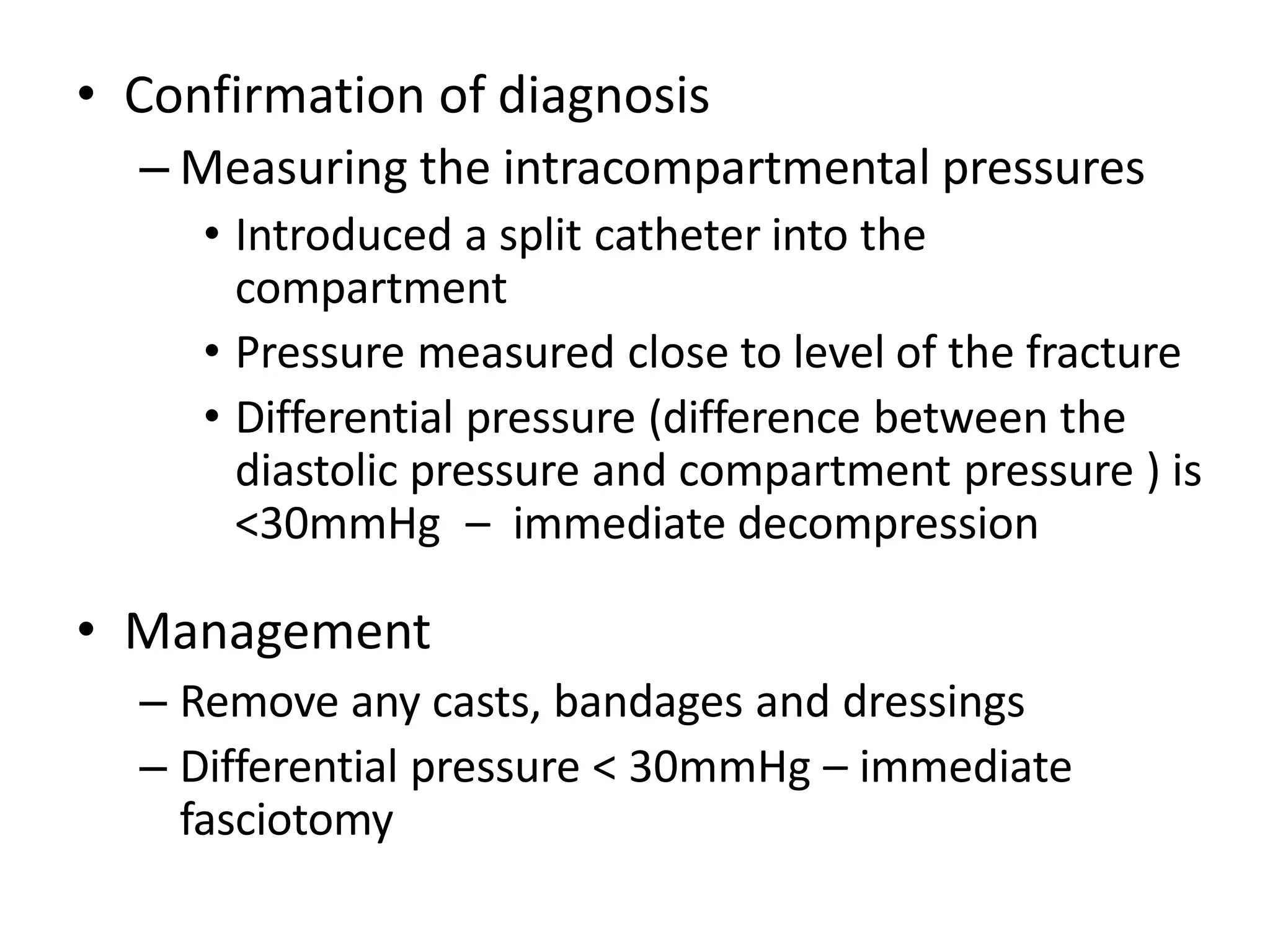 • Confirmation of diagnosis
– Measuring the intracompartmental pressures
• Introduced a split catheter into the
compartment
• Pressure measured close to level of the fracture
• Differential pressure (difference between the
diastolic pressure and compartment pressure ) is
<30mmHg – immediate decompression
• Management
– Remove any casts, bandages and dressings
– Differential pressure < 30mmHg – immediate
fasciotomy
 