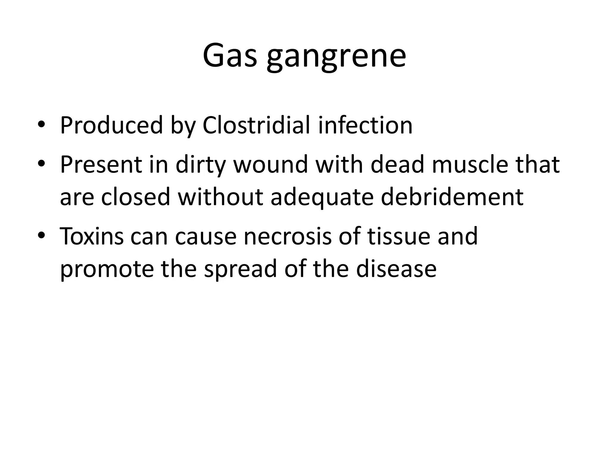 Gas gangrene
• Produced by Clostridial infection
• Present in dirty wound with dead muscle that
are closed without adequate debridement
• Toxins can cause necrosis of tissue and
promote the spread of the disease
 