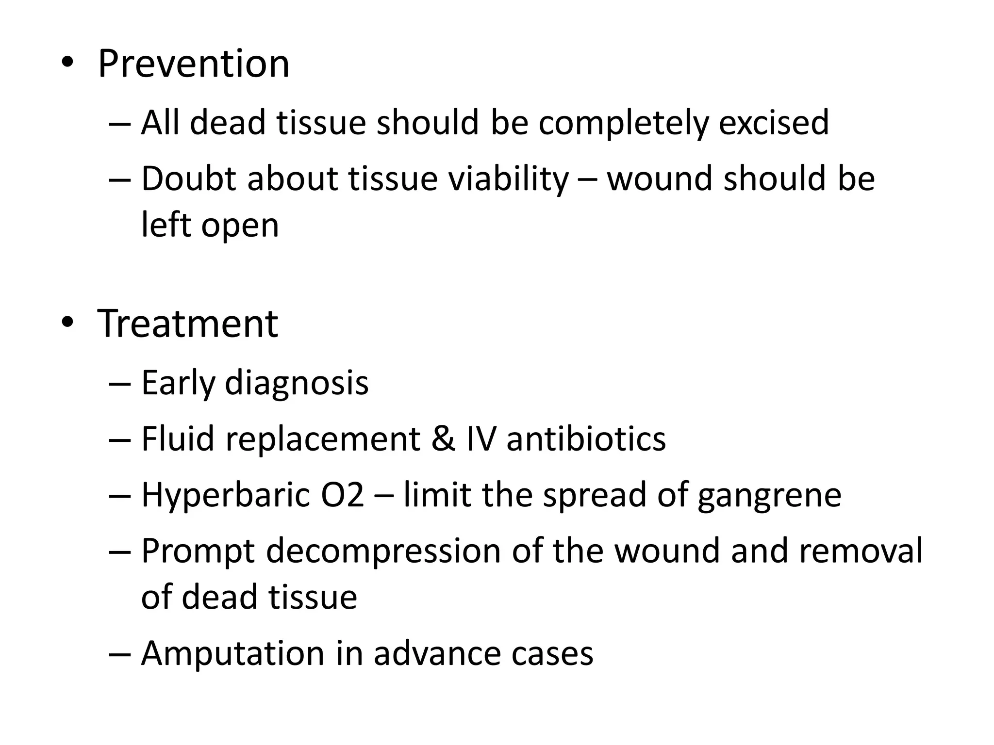 • Prevention
– All dead tissue should be completely excised
– Doubt about tissue viability – wound should be
left open
• Treatment
– Early diagnosis
– Fluid replacement & IV antibiotics
– Hyperbaric O2 – limit the spread of gangrene
– Prompt decompression of the wound and removal
of dead tissue
– Amputation in advance cases
 