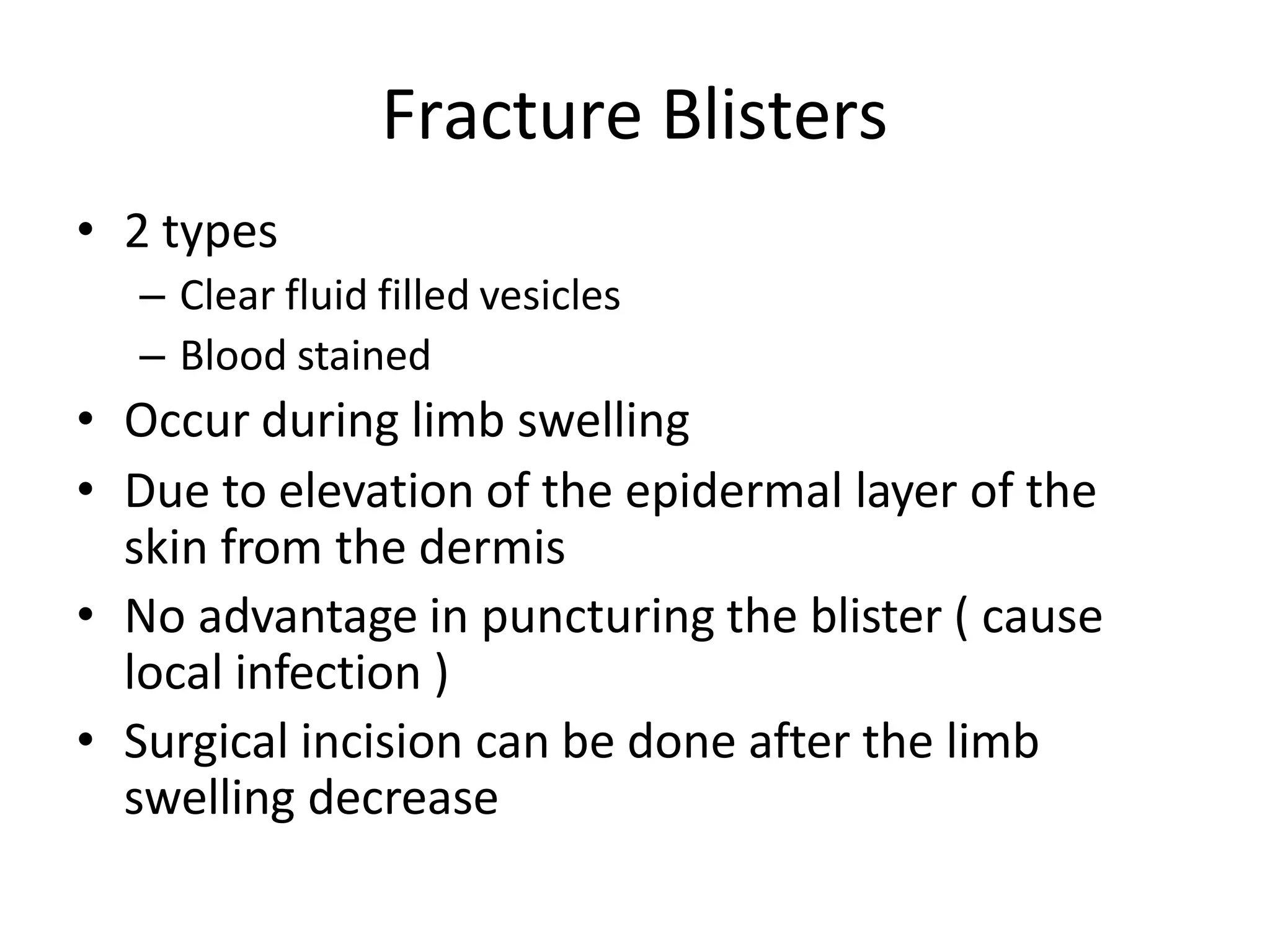 Fracture Blisters
• 2 types
– Clear fluid filled vesicles
– Blood stained
• Occur during limb swelling
• Due to elevation of the epidermal layer of the
skin from the dermis
• No advantage in puncturing the blister ( cause
local infection )
• Surgical incision can be done after the limb
swelling decrease
 