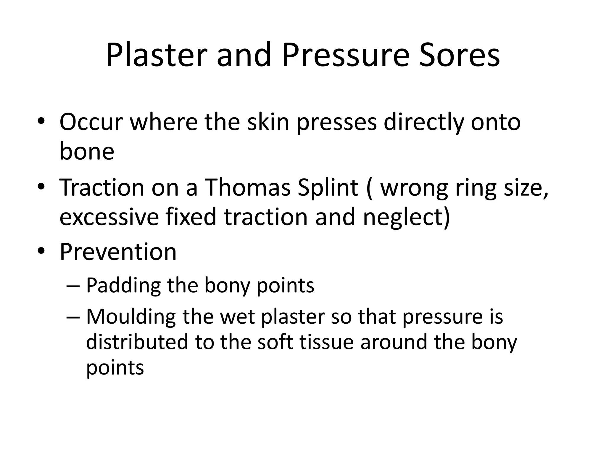 Plaster and Pressure Sores
• Occur where the skin presses directly onto
bone
• Traction on a Thomas Splint ( wrong ring size,
excessive fixed traction and neglect)
• Prevention
– Padding the bony points
– Moulding the wet plaster so that pressure is
distributed to the soft tissue around the bony
points
 