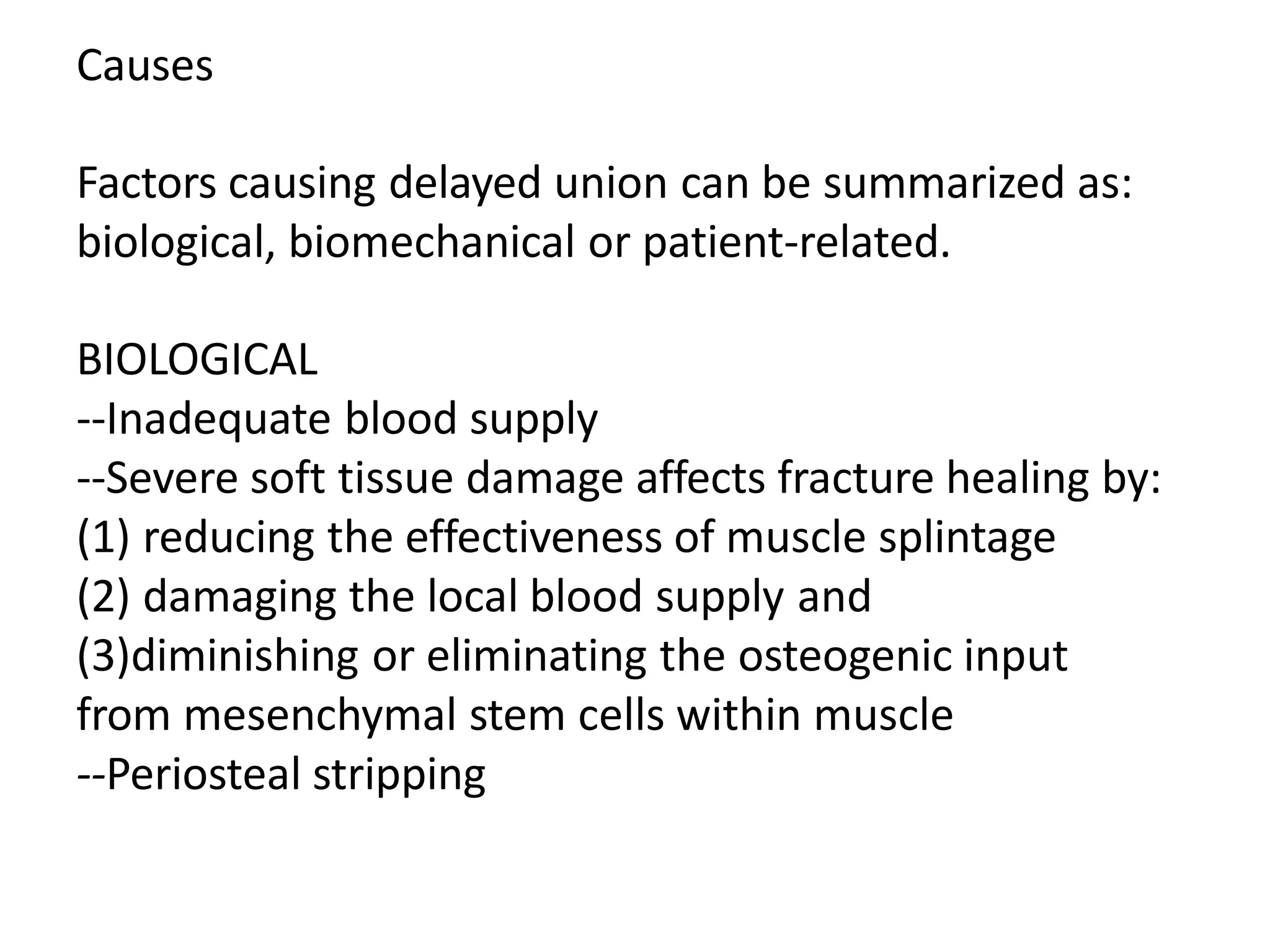 Causes
Factors causing delayed union can be summarized as:
biological, biomechanical or patient-related.
BIOLOGICAL
--Inadequate blood supply
--Severe soft tissue damage affects fracture healing by:
(1) reducing the effectiveness of muscle splintage
(2) damaging the local blood supply and
(3)diminishing or eliminating the osteogenic input
from mesenchymal stem cells within muscle
--Periosteal stripping
 