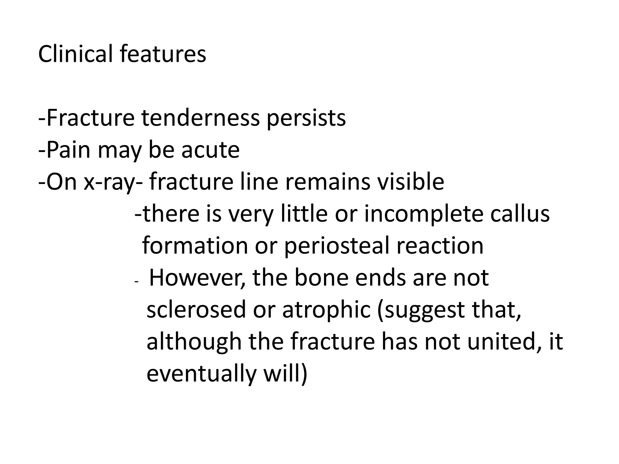 Clinical features
-Fracture tenderness persists
-Pain may be acute
-On x-ray- fracture line remains visible
-there is very little or incomplete callus
formation or periosteal reaction
- However, the bone ends are not
sclerosed or atrophic (suggest that,
although the fracture has not united, it
eventually will)
 