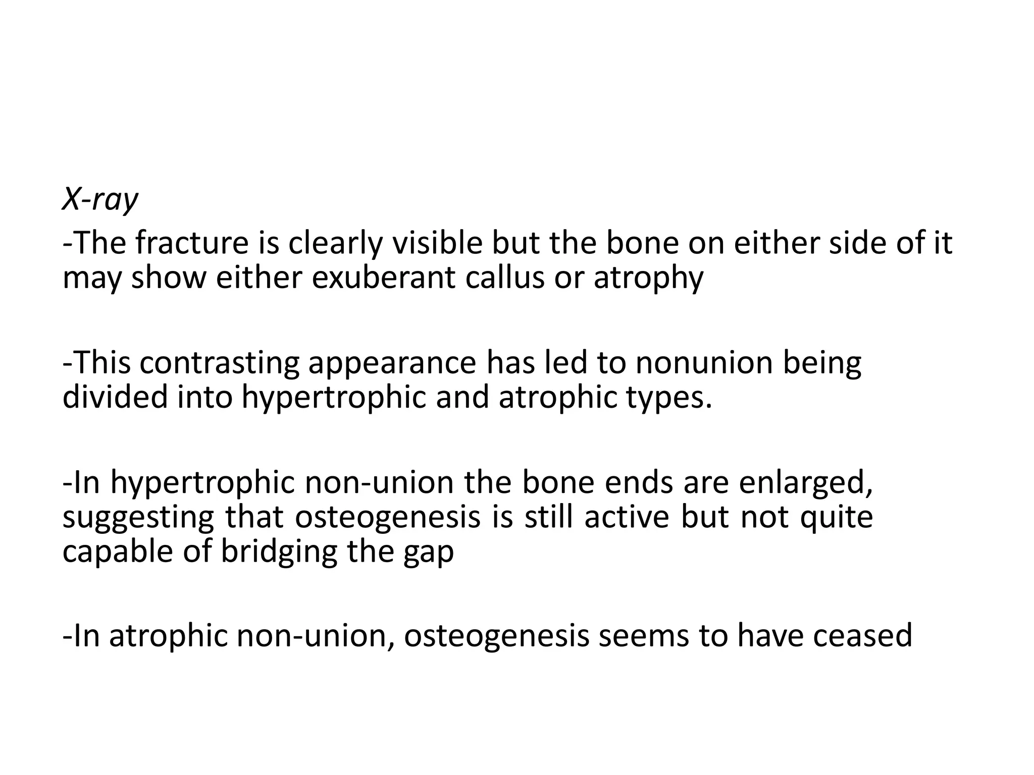 X-ray
-The fracture is clearly visible but the bone on either side of it
may show either exuberant callus or atrophy
-This contrasting appearance has led to nonunion being
divided into hypertrophic and atrophic types.
-In hypertrophic non-union the bone ends are enlarged,
suggesting that osteogenesis is still active but not quite
capable of bridging the gap
-In atrophic non-union, osteogenesis seems to have ceased
 